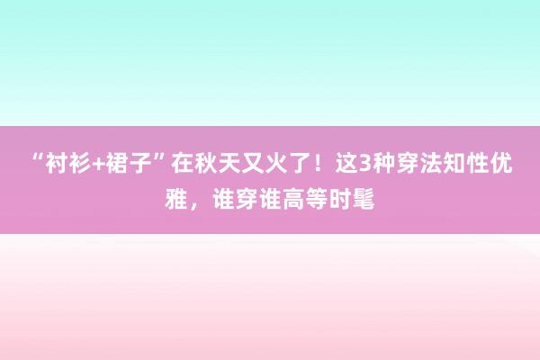 “衬衫+裙子”在秋天又火了！这3种穿法知性优雅，谁穿谁高等时髦
